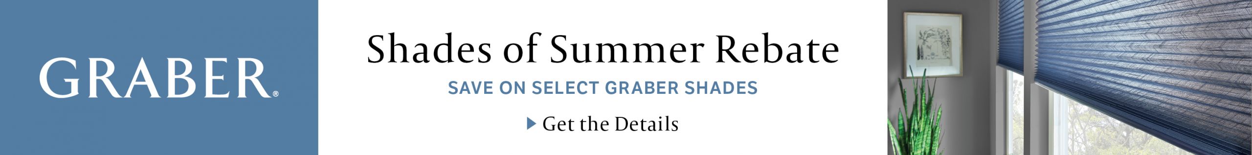 Shades of Summer Rebate. Save on Select Graber Shades. Get the details.